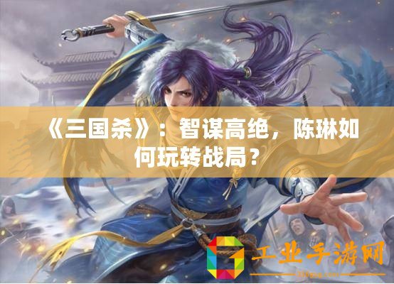 《三國殺》：智謀高絕，陳琳如何玩轉(zhuǎn)戰(zhàn)局？