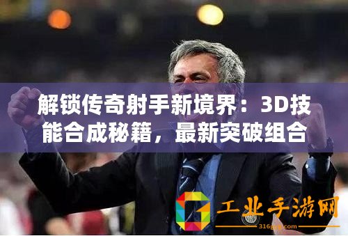 解鎖傳奇射手新境界：3D技能合成秘籍，最新突破組合表震撼發布！