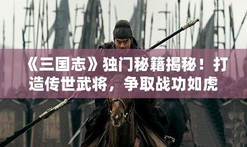 《三國志》獨(dú)門秘籍揭秘！打造傳世武將，爭取戰(zhàn)功如虎添翼！