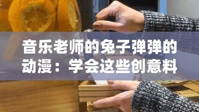 音樂老師的兔子彈彈的動漫：學會這些創意料理讓你驚艷全場！