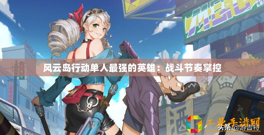 風(fēng)云島行動單人最強(qiáng)的英雄：戰(zhàn)斗節(jié)奏掌控
