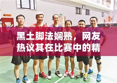黑土腳法嫻熟，網友熱議其在比賽中的精彩表現與技術分析
