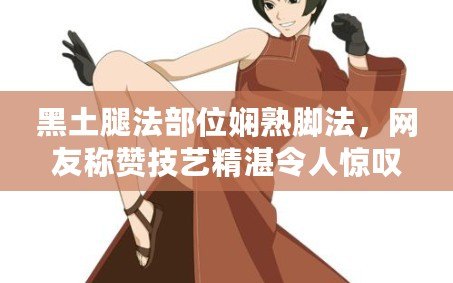 黑土腿法部位嫻熟腳法，網友稱贊技藝精湛令人驚嘆！