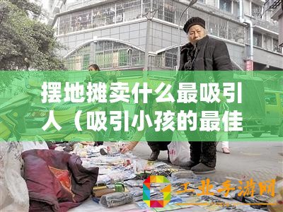 擺地攤賣什么最吸引人（吸引小孩的最佳地攤寶貝，讓他們眼前一亮！）