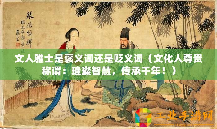文人雅士是褒義詞還是貶義詞（文化人尊貴稱謂：璀璨智慧，傳承千年！）