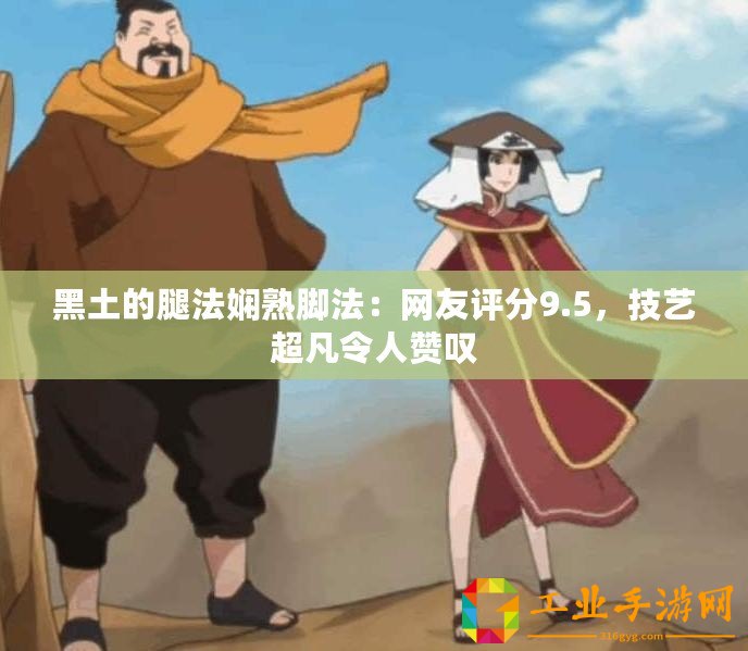 黑土的腿法嫻熟腳法：網友評分9.5，技藝超凡令人贊嘆