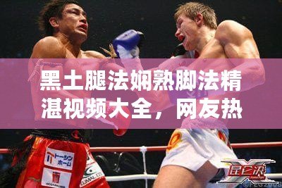 黑土腿法嫻熟腳法精湛視頻大全，網友熱評：技術無敵，簡直是藝術品！