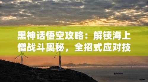 黑神話悟空攻略：解鎖海上僧戰(zhàn)斗奧秘，全招式應對技巧大揭秘！