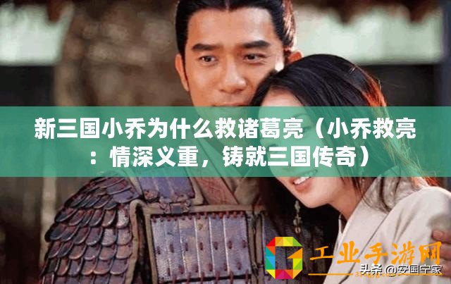 新三國小喬為什么救諸葛亮（小喬救亮：情深義重，鑄就三國傳奇）