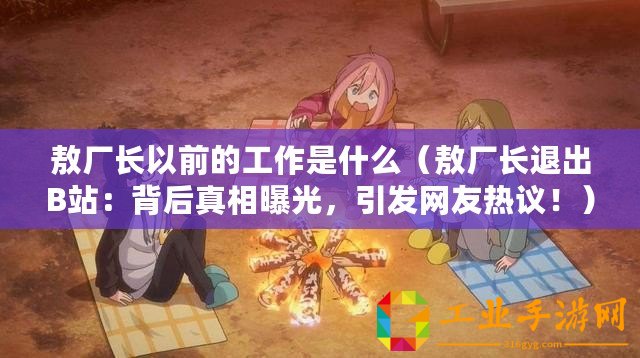 敖廠長以前的工作是什么（敖廠長退出B站：背后真相曝光，引發網友熱議！）